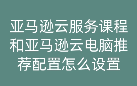亚马逊云服务课程和亚马逊云电脑推荐配置怎么设置