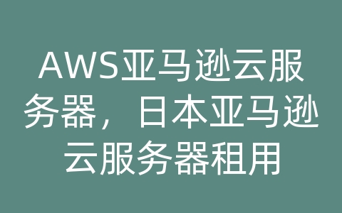 AWS亚马逊云服务器，日本亚马逊云服务器租用