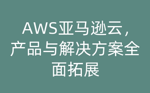 AWS亚马逊云，产品与解决方案全面拓展