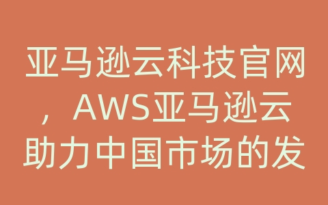亚马逊云科技官网，AWS亚马逊云助力中国市场的发展