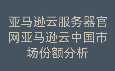 亚马逊云服务器官网亚马逊云中国市场份额分析