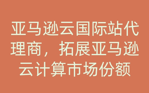 亚马逊云国际站代理商，拓展亚马逊云计算市场份额