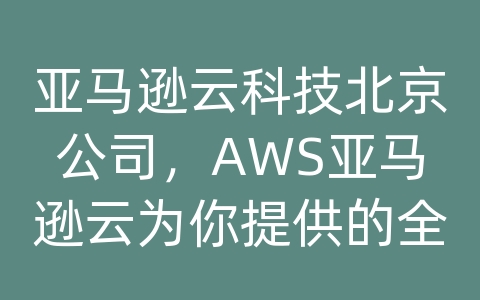 亚马逊云科技北京公司，AWS亚马逊云为你提供的全方位云解决方案