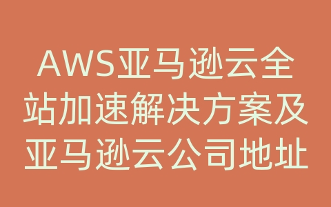 AWS亚马逊云全站加速解决方案及亚马逊云公司地址