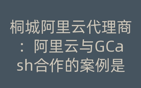 桐城阿里云代理商：阿里云与GCash合作的案例是什么？