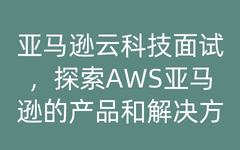 亚马逊云科技面试，探索AWS亚马逊的产品和解决方案