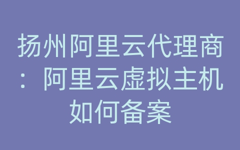 扬州阿里云代理商：阿里云虚拟主机如何备案