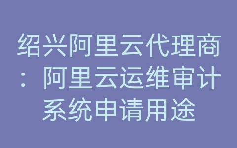 绍兴阿里云代理商：阿里云运维审计系统申请用途