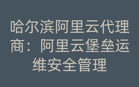 哈尔滨阿里云代理商：阿里云堡垒运维安全管理