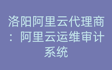 洛阳阿里云代理商：阿里云运维审计系统
