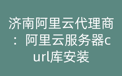 济南阿里云代理商：阿里云服务器curl库安装