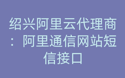 绍兴阿里云代理商：阿里通信网站短信接口