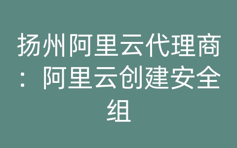 扬州阿里云代理商：阿里云创建安全组