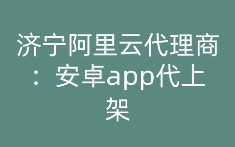 济宁阿里云代理商：安卓app代上架