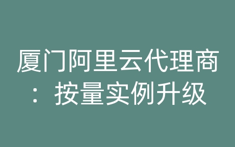 厦门阿里云代理商：按量实例升级