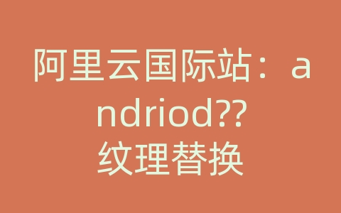 阿里云国际站：andriod??纹理替换