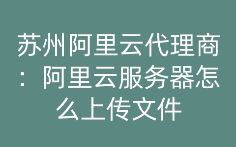 苏州阿里云代理商：阿里云服务器怎么上传文件