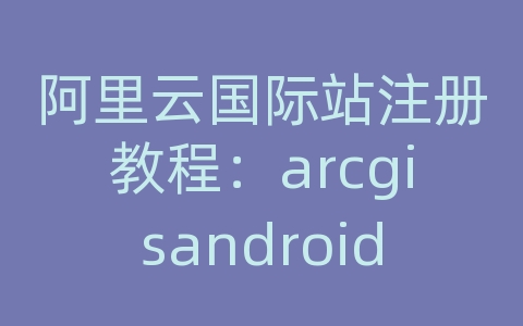 阿里云国际站注册教程：arcgisandroid乱码