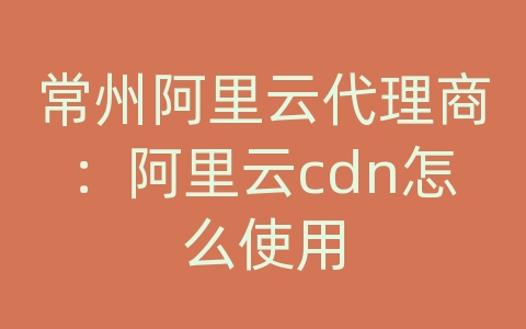 常州阿里云代理商：阿里云cdn怎么使用