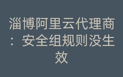 淄博阿里云代理商：安全组规则没生效