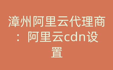 漳州阿里云代理商：阿里云cdn设置