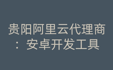 贵阳阿里云代理商：安卓开发工具