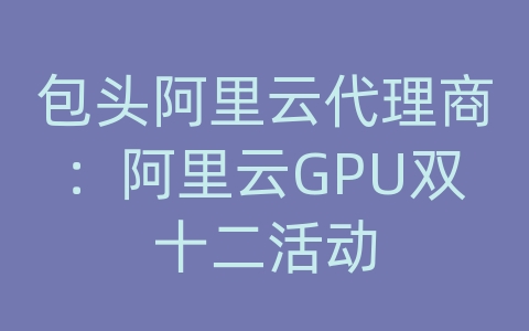 包头阿里云代理商：阿里云GPU双十二活动