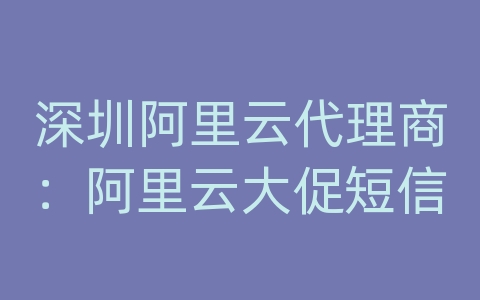 深圳阿里云代理商：阿里云大促短信
