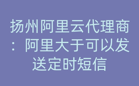 扬州阿里云代理商：阿里大于可以发送定时短信