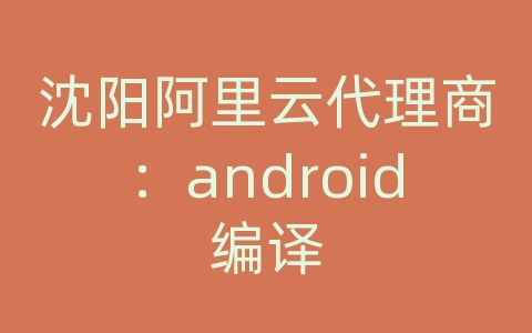 沈阳阿里云代理商：android编译