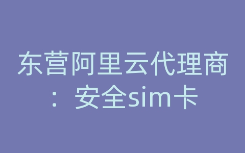 东营阿里云代理商：安全sim卡