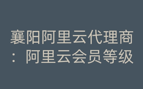 襄阳阿里云代理商：阿里云会员等级