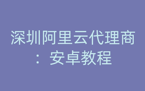 深圳阿里云代理商：安卓教程