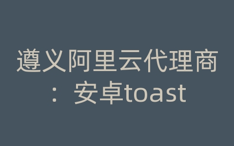遵义阿里云代理商：安卓toast