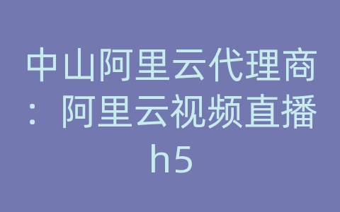 中山阿里云代理商：阿里云视频直播h5