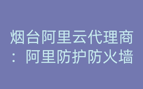 烟台阿里云代理商：阿里防护防火墙