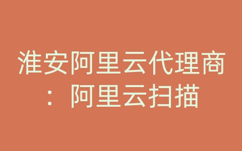淮安阿里云代理商：阿里云扫描