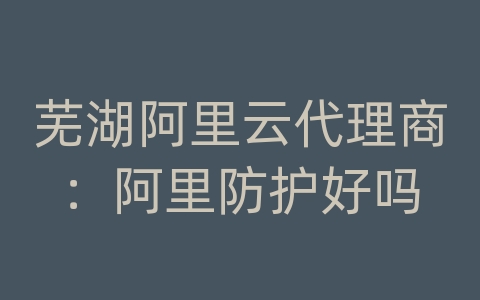 芜湖阿里云代理商：阿里防护好吗