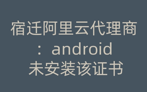 宿迁阿里云代理商：android 未安装该证书