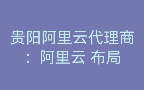 贵阳阿里云代理商：阿里云 布局