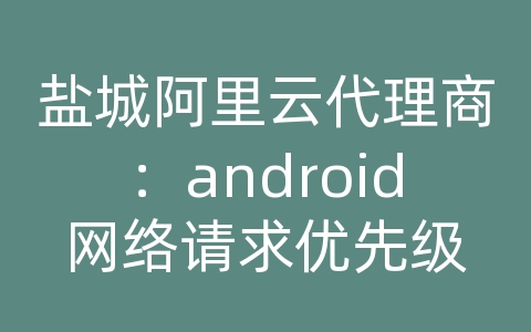 盐城阿里云代理商：android网络请求优先级