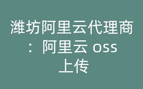 潍坊阿里云代理商：阿里云 oss 上传