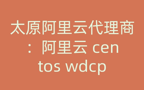 太原阿里云代理商：阿里云 centos wdcp