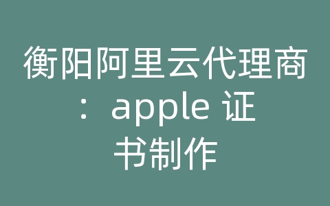 衡阳阿里云代理商：apple 证书制作