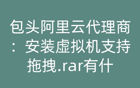 包头阿里云代理商：安装虚拟机支持拖拽.rar有什么好处