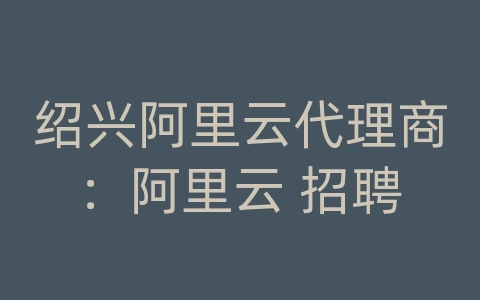 绍兴阿里云代理商：阿里云 招聘