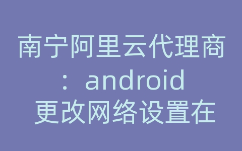 南宁阿里云代理商：android 更改网络设置在哪里