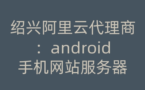绍兴阿里云代理商：android手机网站服务器