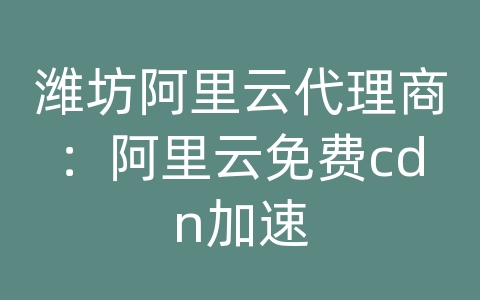 潍坊阿里云代理商：阿里云免费cdn加速