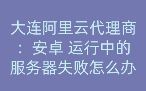 大连阿里云代理商：安卓 运行中的服务器失败怎么办